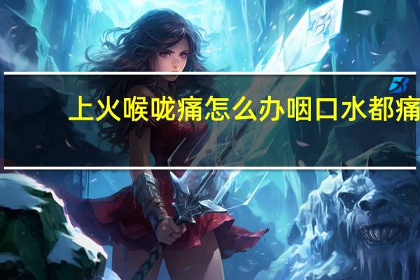 上火喉咙痛怎么办咽口水都痛（上火喉咙痛怎么办）