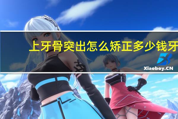 上牙骨突出怎么矫正多少钱 牙齿前突治疗要多少钱