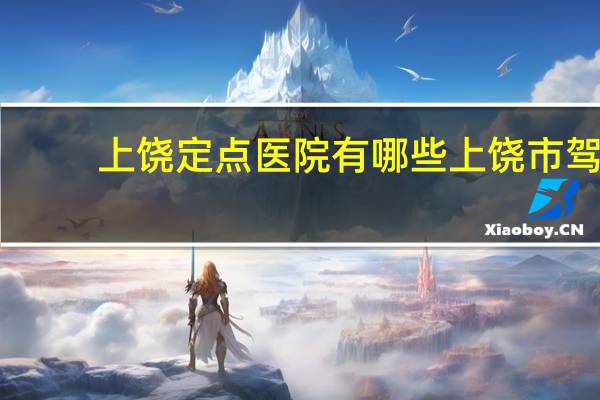 上饶定点医院有哪些 上饶市驾驶证到期体检到哪家医院