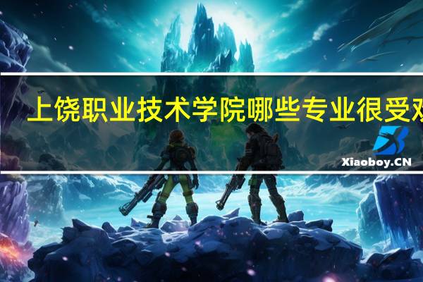 上饶职业技术学院哪些专业很受欢迎