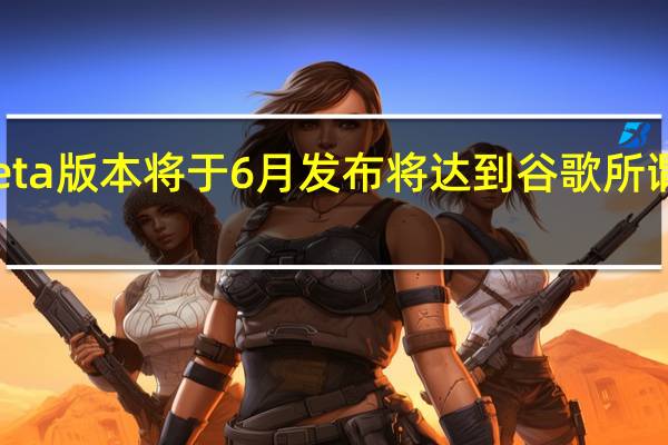 下一个beta版本将于6月发布将达到谷歌所谓的平台稳定性