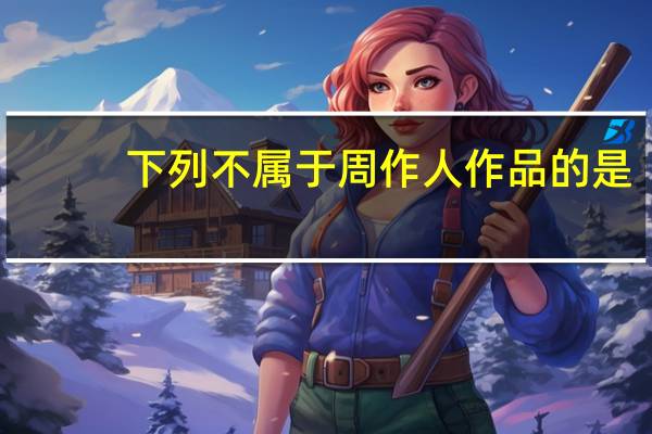 下列不属于周作人作品的是（周作人是下列哪个社团的成员）