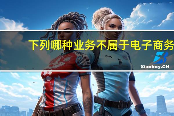下列哪种业务不属于电子商务(以下哪些服务不属于电子商务法适用范围)