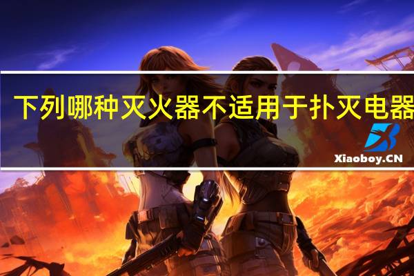 下列哪种灭火器不适用于扑灭电器火灾(哪种灭火器不适用于扑灭电器火灾)