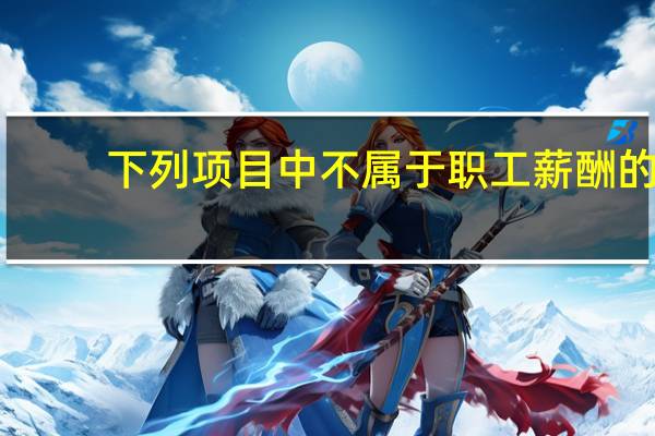 下列项目中不属于职工薪酬的（下列项目中不属于职工薪酬的有）