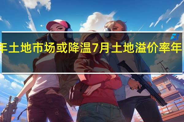 下半年土地市场或降温 7月土地溢价率年内首次回落