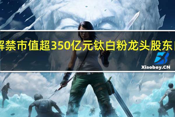 下周A股解禁市值超350亿元 钛白粉龙头股东自愿承诺不减持