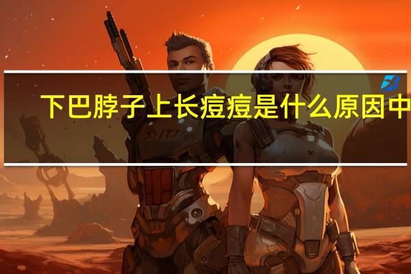 下巴脖子上长痘痘是什么原因中医(下巴脖子上长痘痘是什么原因)