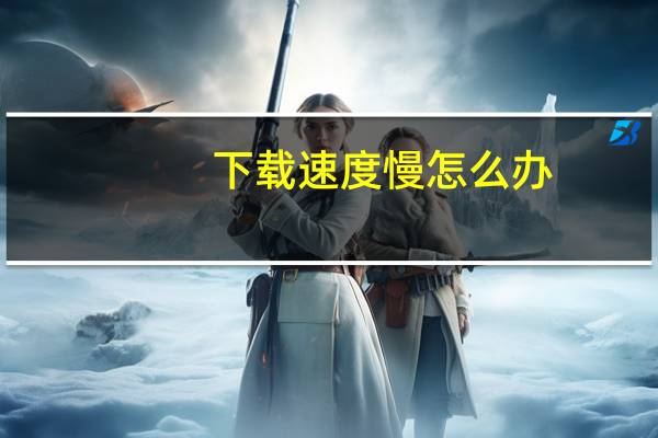 下载速度慢怎么办（下载速度）