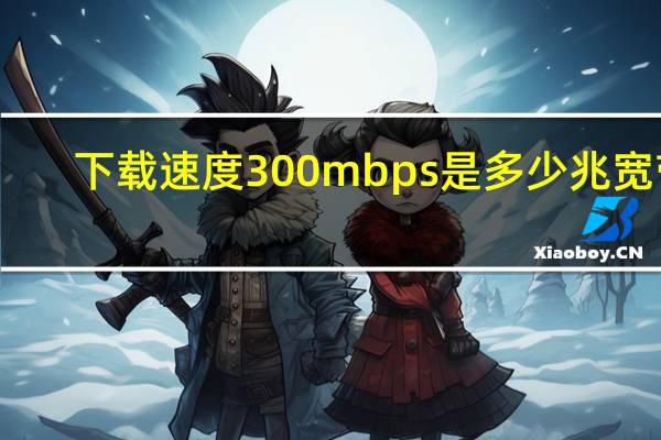 下载速度300mbps是多少兆宽带（下行速率300mbps是多少宽带）