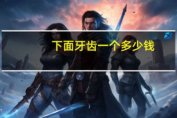 下面牙齿一个多少钱(拔牙需要多少钱)