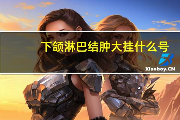 下颌淋巴结肿大挂什么号（下颌淋巴结肿大）