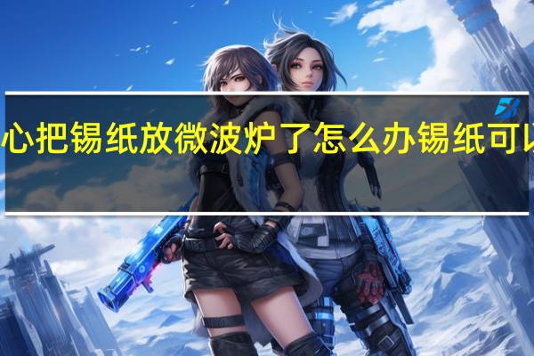 不小心把锡纸放微波炉了怎么办 锡纸可以放微波炉