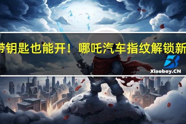 不带钥匙也能开！哪吒汽车指纹解锁新专利曝光