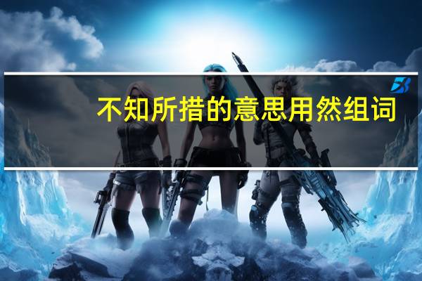 不知所措的意思用然组词(不知所措的意思)