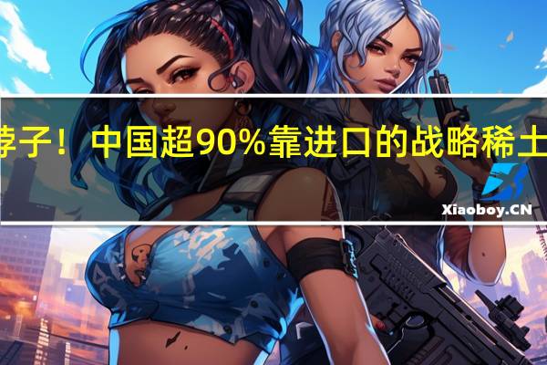不被卡脖子！中国超90%靠进口的战略稀土元素被发现了