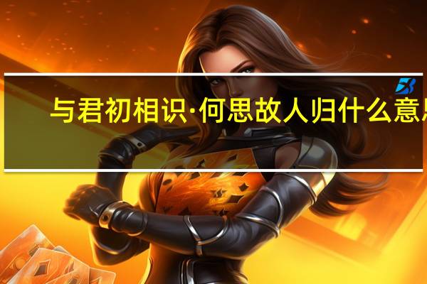 与君初相识·何思故人归什么意思