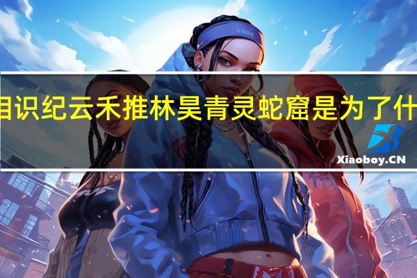 与君初相识纪云禾推林昊青灵蛇窟是为了什么 有什么目的
