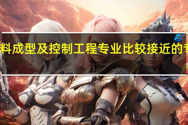与材料成型及控制工程专业比较接近的专业有哪些。与材料成型与控制技术相类似的专业有什么