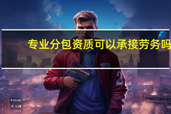 专业分包资质可以承接劳务吗（专业分包资质有哪些）