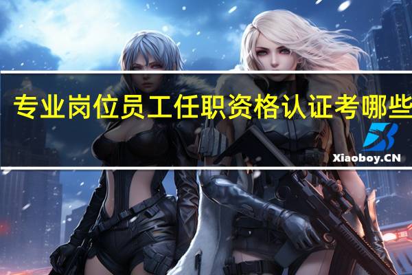 专业岗位员工任职资格认证考哪些内容