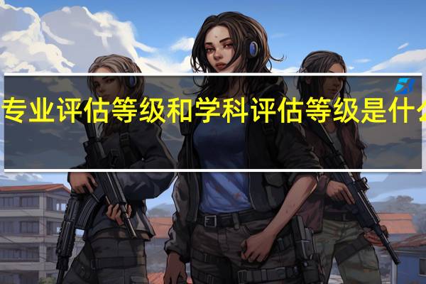 专业评估等级和学科评估等级是什么区别