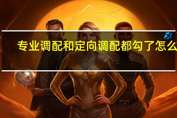 专业调配和定向调配都勾了怎么办(专业调配和定向调配)
