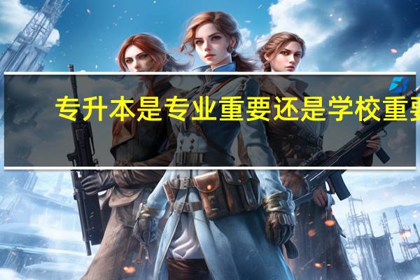 专升本是专业重要还是学校重要