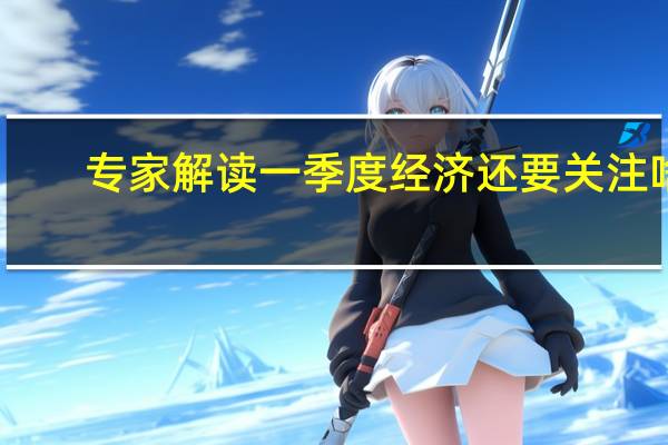 专家解读一季度经济还要关注啥
