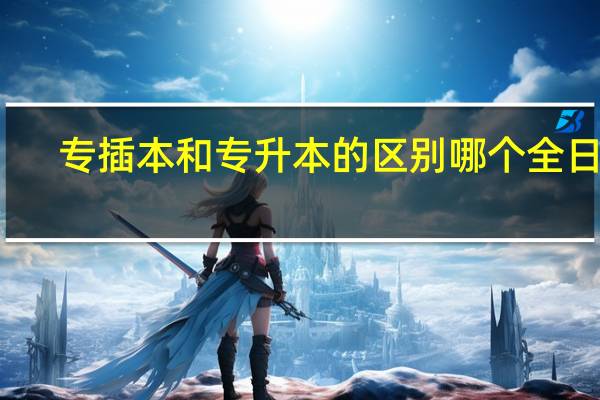 专插本和专升本的区别哪个全日制