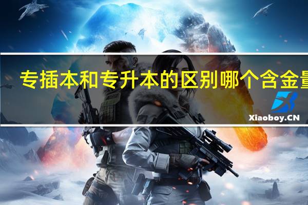 专插本和专升本的区别哪个含金量高（专插本和专升本的区别）