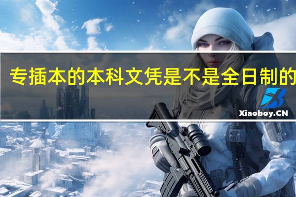 专插本的本科文凭是不是全日制的 本科,和普通本科生一样吗
