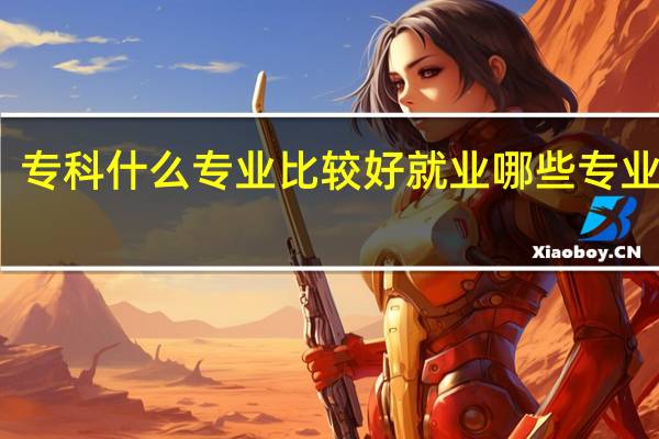 专科什么专业比较好就业 哪些专业吃香