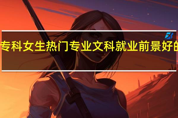 专科女生热门专业文科 就业前景好的专业