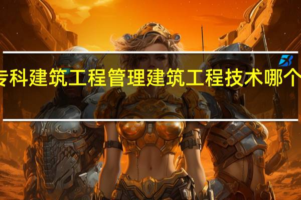 专科建筑工程管理 建筑工程技术哪个专业好，就业好