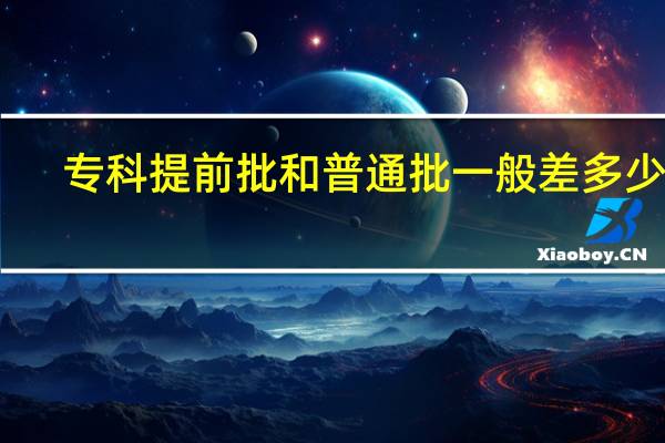 专科提前批和普通批一般差多少分