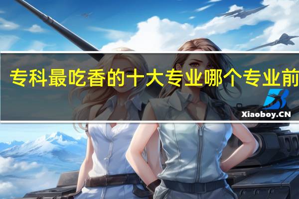 专科最吃香的十大专业 哪个专业前景好