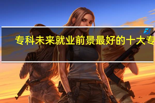 专科未来就业前景最好的十大专业