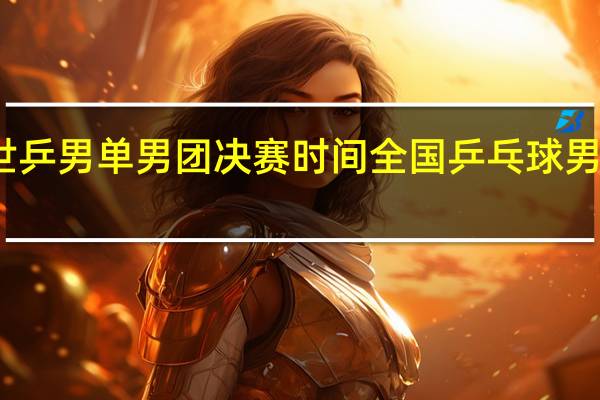 世乒男单男团决赛时间 全国乒乓球男团决赛
