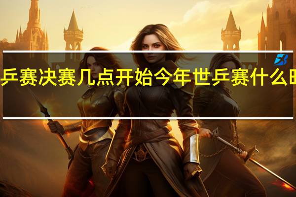世乒赛决赛几点开始 今年世乒赛什么时间开始