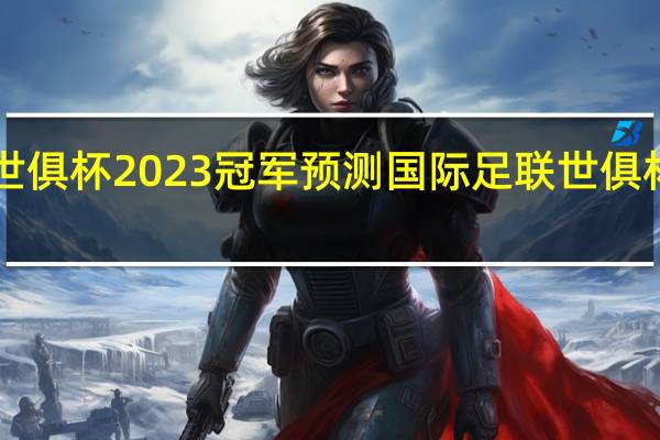 世俱杯2023冠军预测 国际足联世俱杯2023
