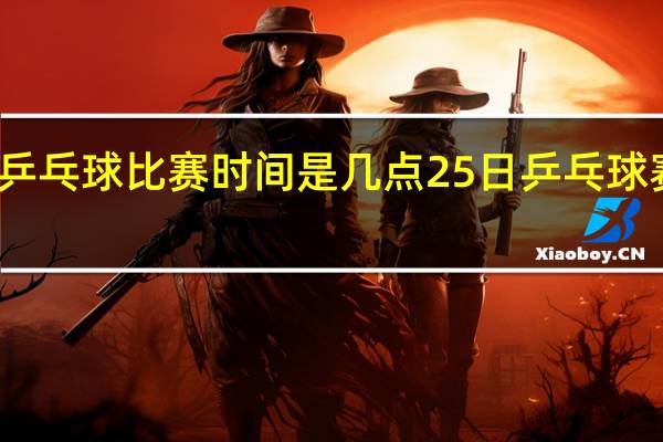 世界乒乓球比赛时间是几点 25日乒乓球赛事时间表