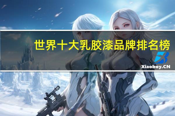 世界十大乳胶漆品牌排名榜：立邦第2，第9是中华制漆旗下