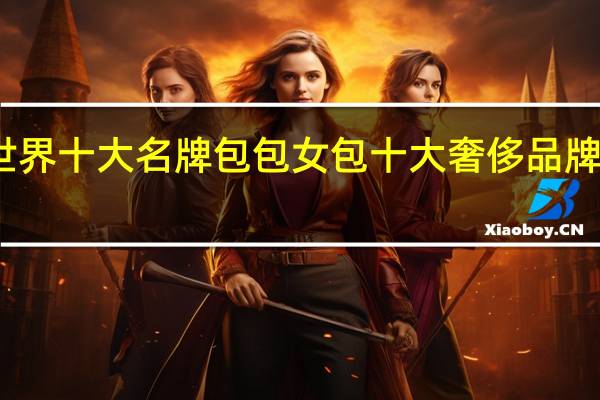 世界十大名牌包包 女包十大奢侈品牌排行榜