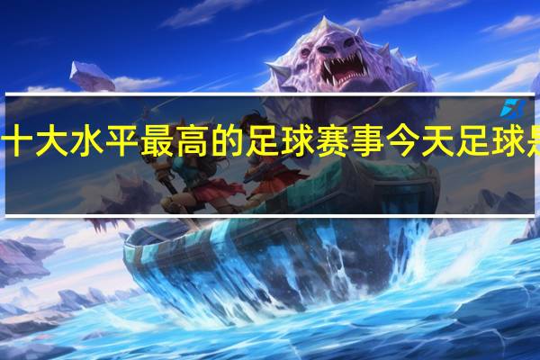 世界十大水平最高的足球赛事 今天足球是什么赛事