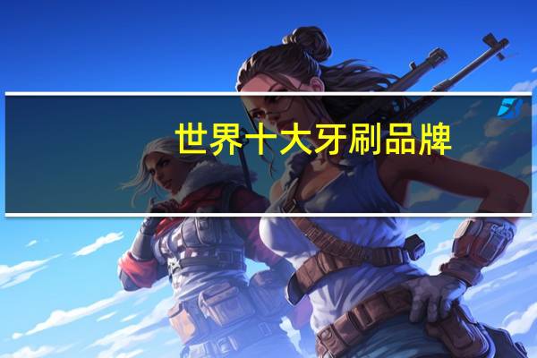 世界十大牙刷品牌，牙刷品牌排行榜前十名