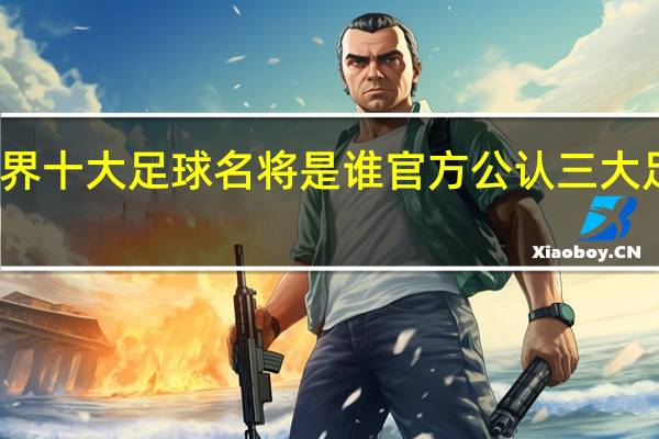 世界十大足球名将是谁 官方公认三大足球球王