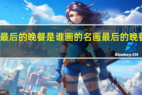 世界名画最后的晚餐是谁画的 名画最后的晚餐上共有几个人