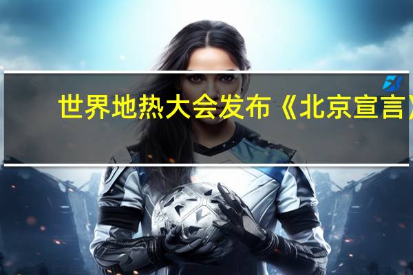 世界地热大会发布《北京宣言》