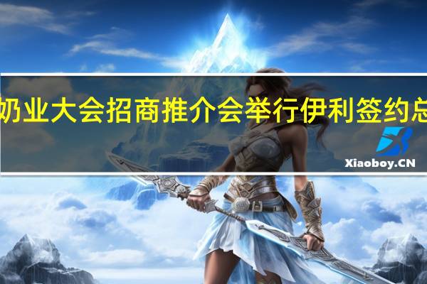 世界奶业大会招商推介会举行 伊利签约总金额1200.63亿元